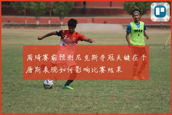 周琦赛前预测尼克斯夺冠关键在于唐斯表现如何影响比赛结果
