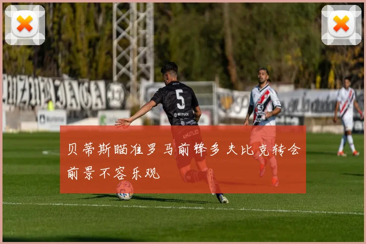 贝蒂斯瞄准罗马前锋多夫比克转会前景不容乐观