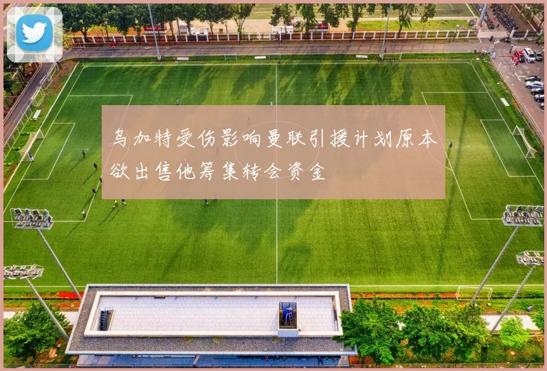 乌加特受伤影响曼联引援计划原本欲出售他筹集转会资金