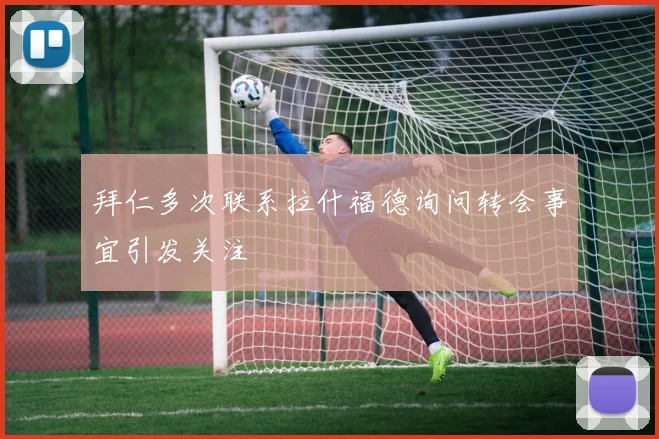 拜仁多次联系拉什福德询问转会事宜引发关注