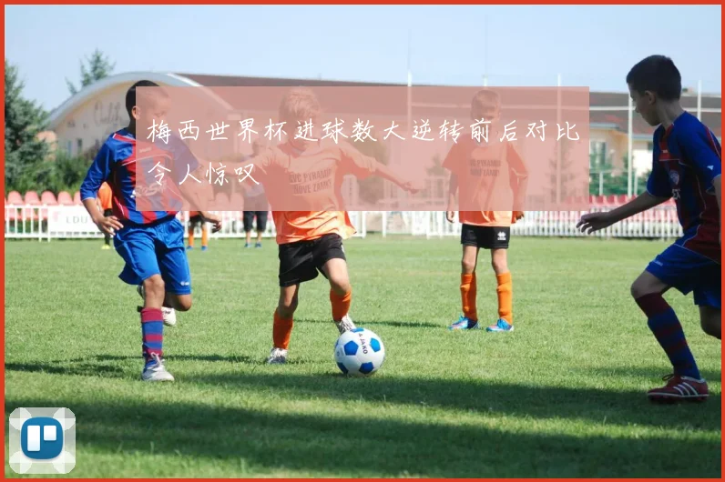 梅西世界杯进球数大逆转前后对比令人惊叹