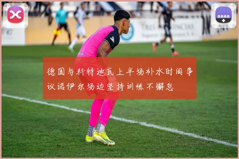 德国与科特迪瓦上半场补水时间争议诺伊尔场边坚持训练不懈怠