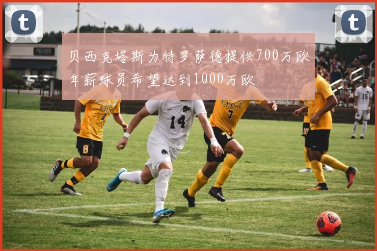 贝西克塔斯为特罗萨德提供700万欧年薪球员希望达到1000万欧