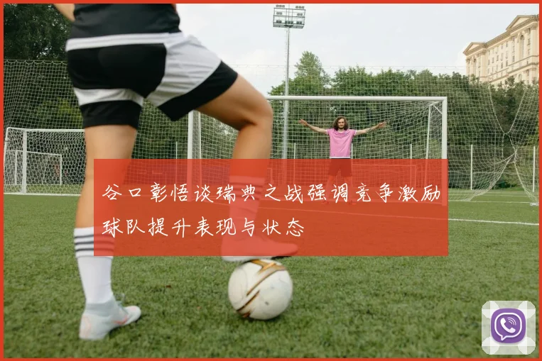 谷口彰悟谈瑞典之战强调竞争激励球队提升表现与状态