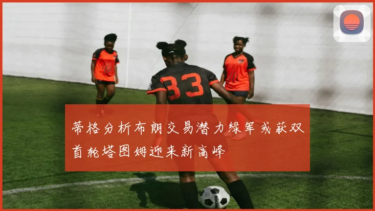 蒂格分析布朗交易潜力绿军或获双首轮塔图姆迎来新高峰