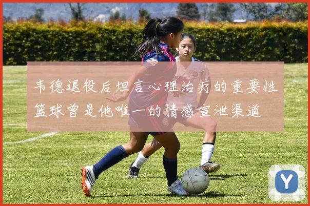 韦德退役后坦言心理治疗的重要性篮球曾是他唯一的情感宣泄渠道