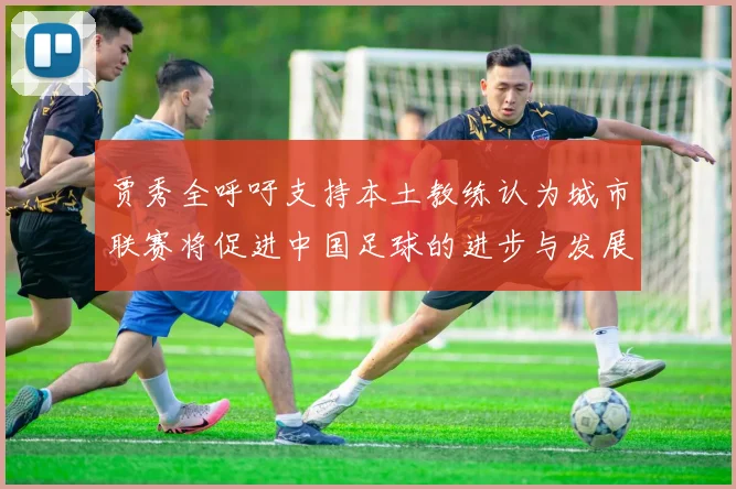 贾秀全呼吁支持本土教练认为城市联赛将促进中国足球的进步与发展