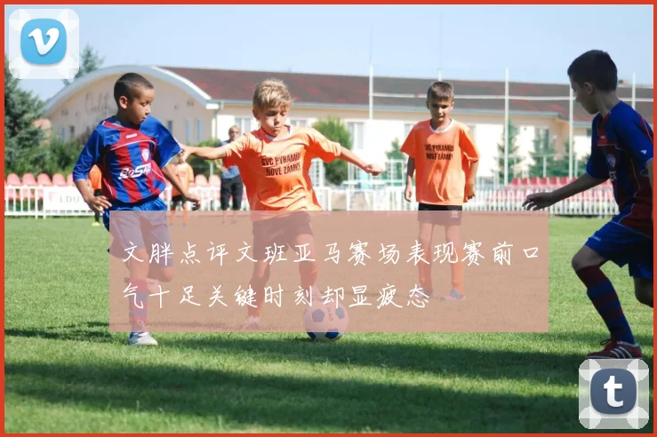 文胖点评文班亚马赛场表现赛前口气十足关键时刻却显疲态