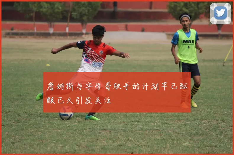 詹姆斯与字母哥联手的计划早已酝酿已久引发关注