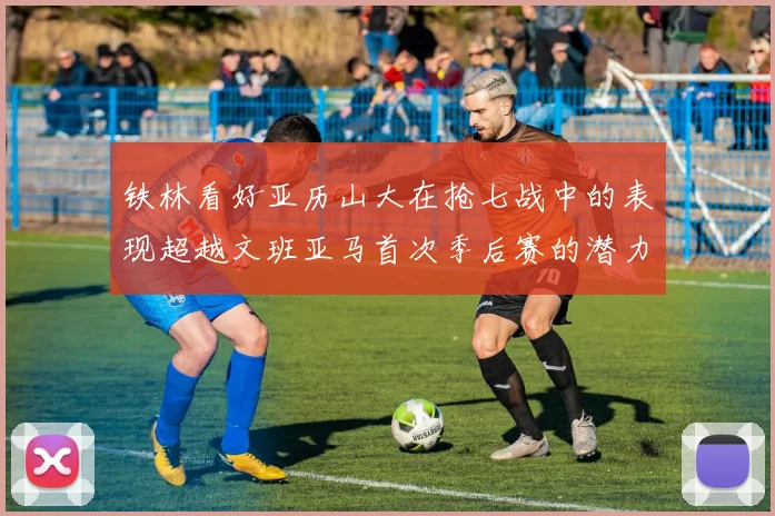 铁林看好亚历山大在抢七战中的表现超越文班亚马首次季后赛的潜力