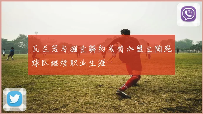 瓦兰若与掘金解约或将加盟立陶宛球队继续职业生涯